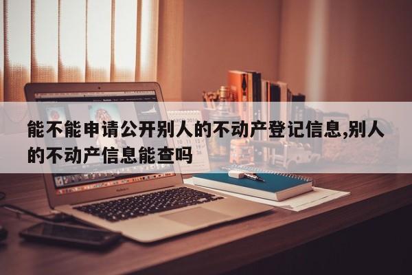 能不能申请公开别人的不动产登记信息,别人的不动产信息能查吗
